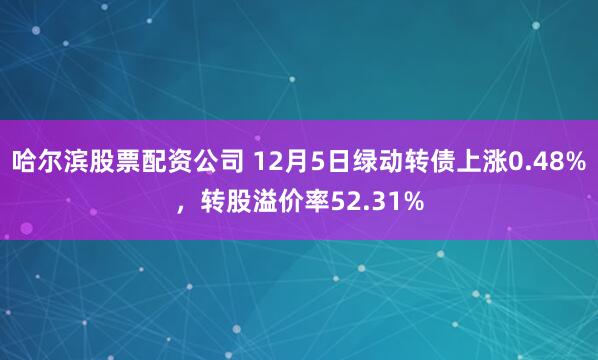 哈尔滨股票配资公司 12月5日绿动转债上涨0.48%，转股溢价率52.31%