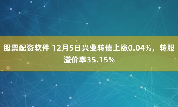 股票配资软件 12月5日兴业转债上涨0.04%，转股溢价率35.15%