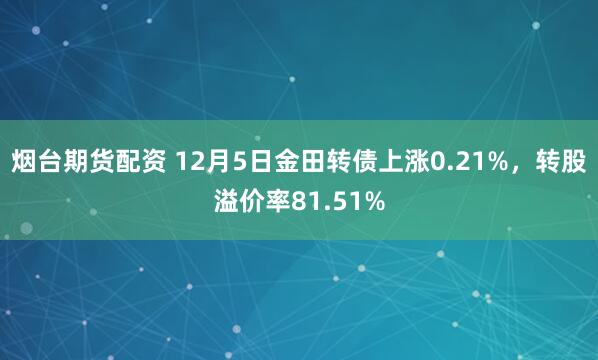 烟台期货配资 12月5日金田转债上涨0.21%，转股溢价率81.51%