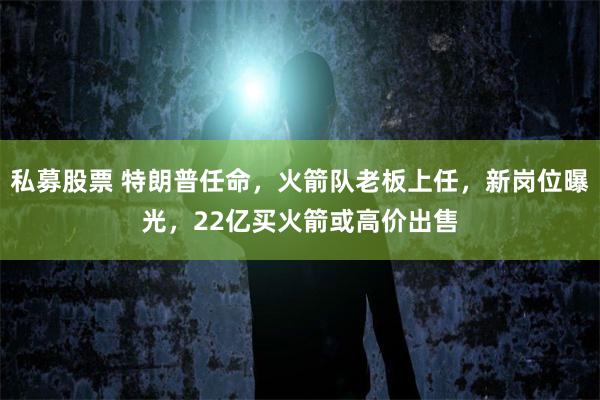 私募股票 特朗普任命，火箭队老板上任，新岗位曝光，22亿买火箭或高价出售