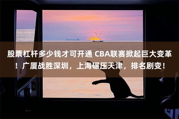 股票杠杆多少钱才可开通 CBA联赛掀起巨大变革！广厦战胜深圳，上海碾压天津，排名剧变！