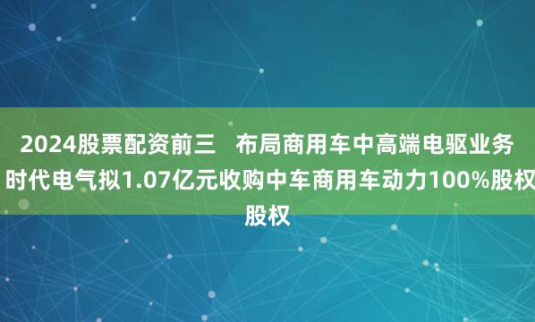 2024股票配资前三   布局商用车中高端电驱业务 时代电气拟1.07亿元收购中车商用车动力100%股权