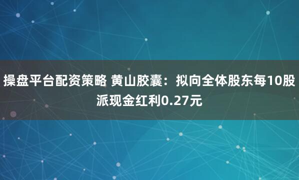 操盘平台配资策略 黄山胶囊：拟向全体股东每10股派现金红利0.27元