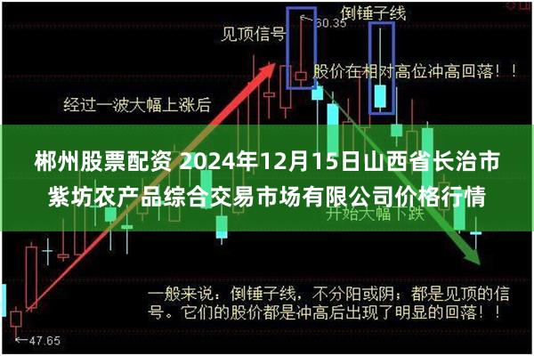 郴州股票配资 2024年12月15日山西省长治市紫坊农产品综合交易市场有限公司价格行情