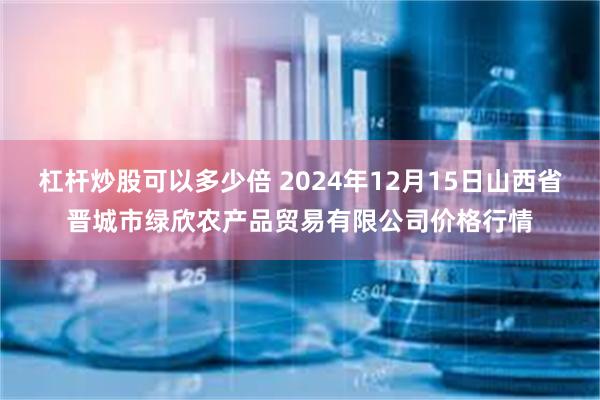 杠杆炒股可以多少倍 2024年12月15日山西省晋城市绿欣农产品贸易有限公司价格行情