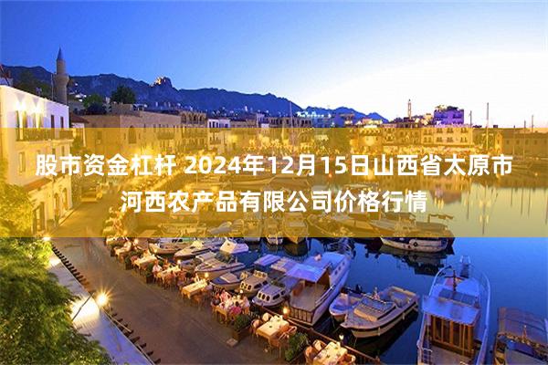 股市资金杠杆 2024年12月15日山西省太原市河西农产品有限公司价格行情