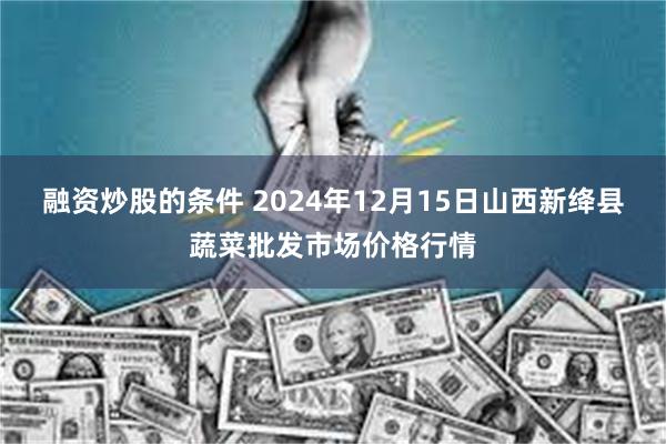 融资炒股的条件 2024年12月15日山西新绛县蔬菜批发市场价格行情