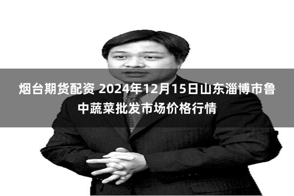 烟台期货配资 2024年12月15日山东淄博市鲁中蔬菜批发市场价格行情