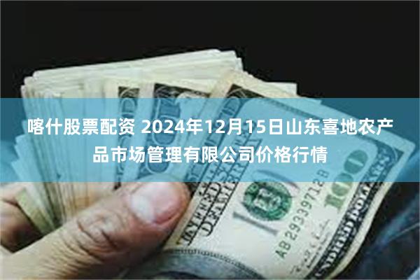 喀什股票配资 2024年12月15日山东喜地农产品市场管理有限公司价格行情