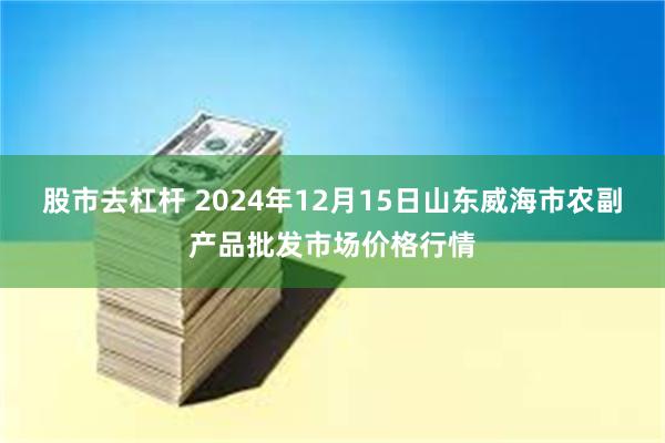 股市去杠杆 2024年12月15日山东威海市农副产品批发市场价格行情