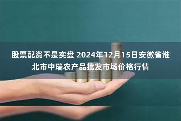 股票配资不是实盘 2024年12月15日安徽省淮北市中瑞农产品批发市场价格行情