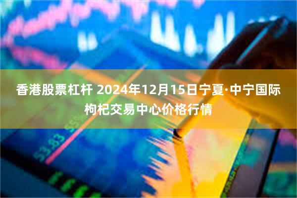 香港股票杠杆 2024年12月15日宁夏·中宁国际枸杞交易中心价格行情