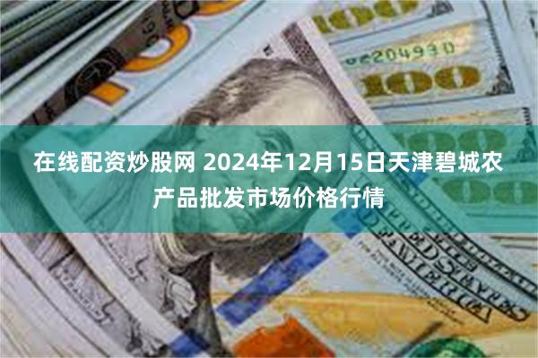 在线配资炒股网 2024年12月15日天津碧城农产品批发市场价格行情