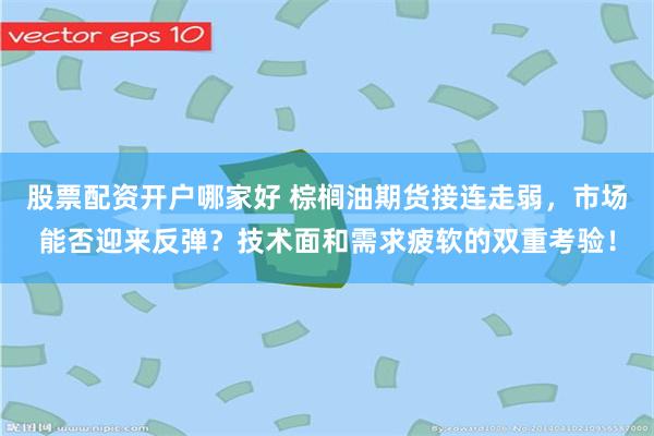 股票配资开户哪家好 棕榈油期货接连走弱，市场能否迎来反弹？技术面和需求疲软的双重考验！