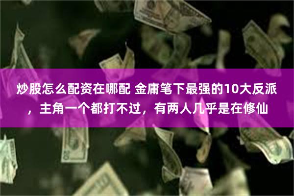 炒股怎么配资在哪配 金庸笔下最强的10大反派，主角一个都打不过，有两人几乎是在修仙