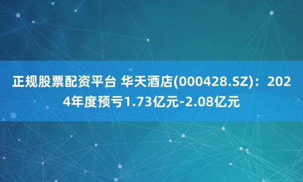 正规股票配资平台 华天酒店(000428.SZ)：2024年度预亏1.73亿元-2.08亿元