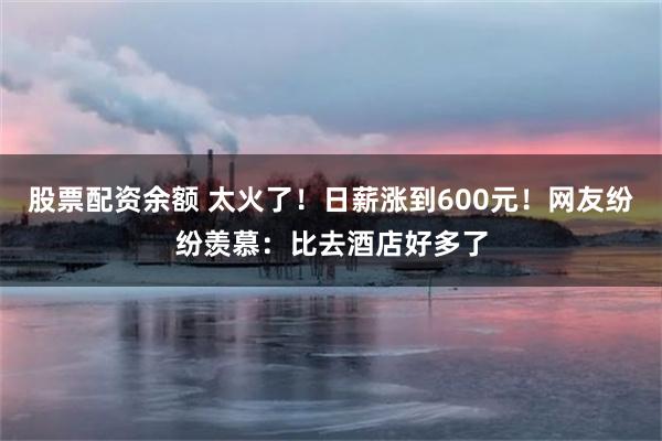 股票配资余额 太火了！日薪涨到600元！网友纷纷羡慕：比去酒店好多了