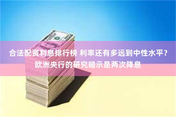 合法配资利息排行榜 利率还有多远到中性水平？欧洲央行的研究暗示是两次降息