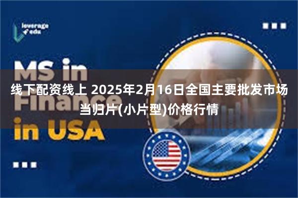 线下配资线上 2025年2月16日全国主要批发市场当归片(小片型)价格行情