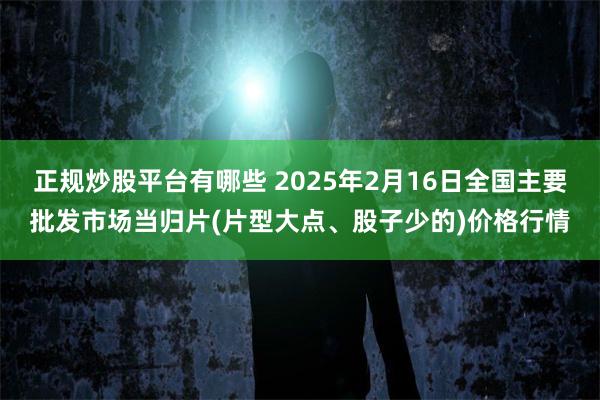 正规炒股平台有哪些 2025年2月16日全国主要批发市场当归片(片型大点、股子少的)价格行情