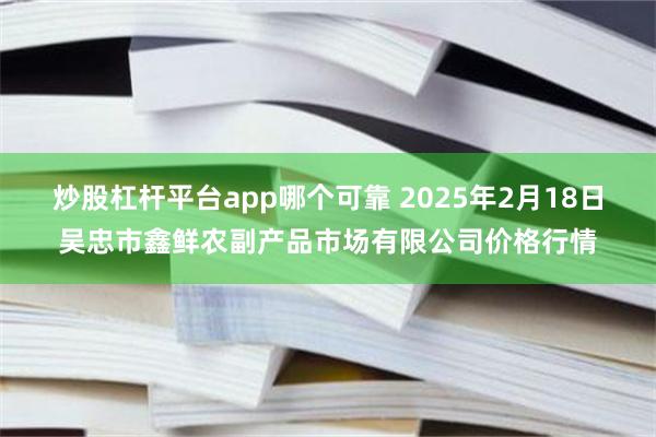 炒股杠杆平台app哪个可靠 2025年2月18日吴忠市鑫鲜农副产品市场有限公司价格行情