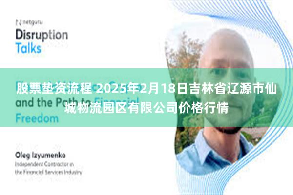 股票垫资流程 2025年2月18日吉林省辽源市仙城物流园区有限公司价格行情