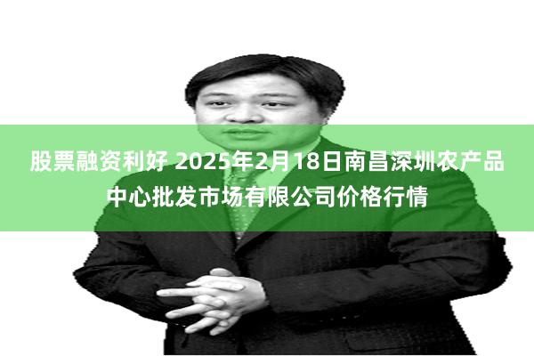 股票融资利好 2025年2月18日南昌深圳农产品中心批发市场有限公司价格行情