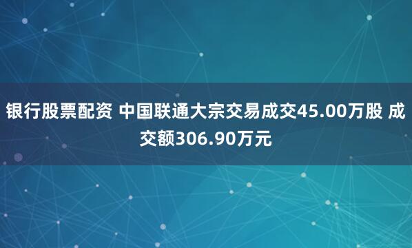 银行股票配资 中国联通大宗交易成交45.00万股 成交额306.90万元