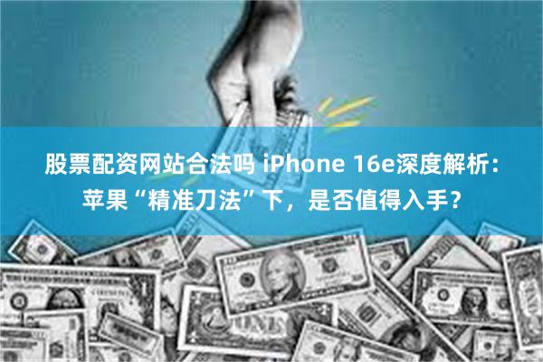 股票配资网站合法吗 iPhone 16e深度解析：苹果“精准刀法”下，是否值得入手？