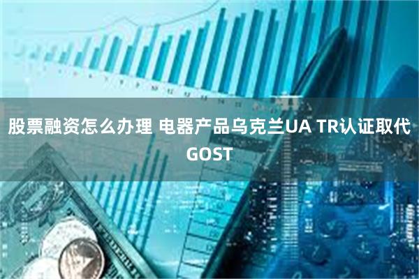 股票融资怎么办理 电器产品乌克兰UA TR认证取代GOST