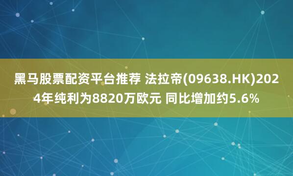 黑马股票配资平台推荐 法拉帝(09638.HK)2024年纯利为8820万欧元 同比增加约5.6%