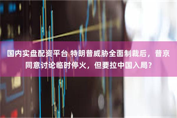 国内实盘配资平台 特朗普威胁全面制裁后，普京同意讨论临时停火，但要拉中国入局？