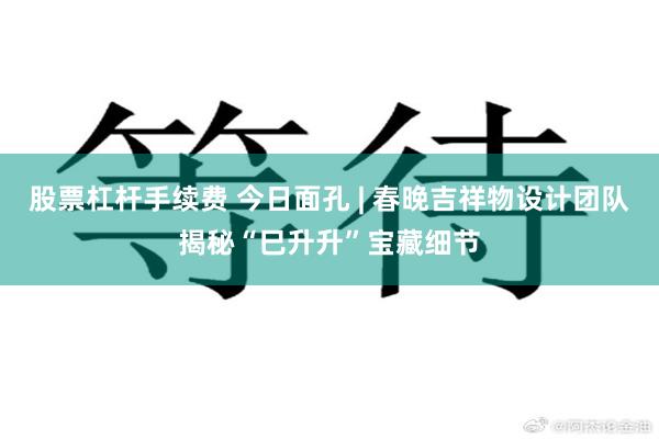 股票杠杆手续费 今日面孔 | 春晚吉祥物设计团队揭秘“巳升升”宝藏细节